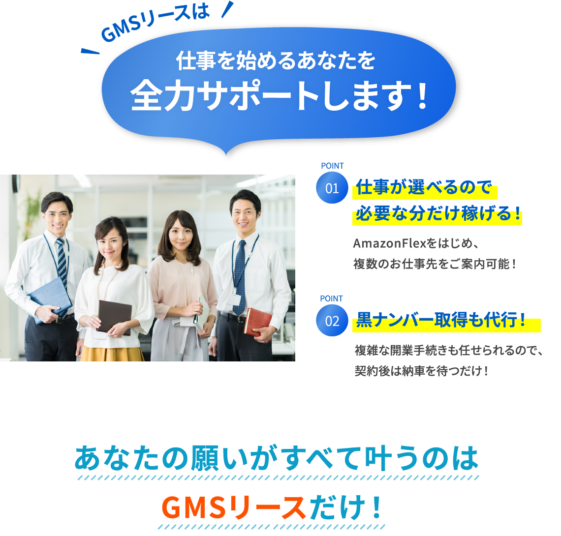 仕事が選べるので安定して稼げる! 大手荷主と協業しているので、複数のお仕事先を紹介可能! 黒ナンバー取得が無料! 複雑な開業手続きも任せられるので、契約後は納車を待つだけ! GMSリース