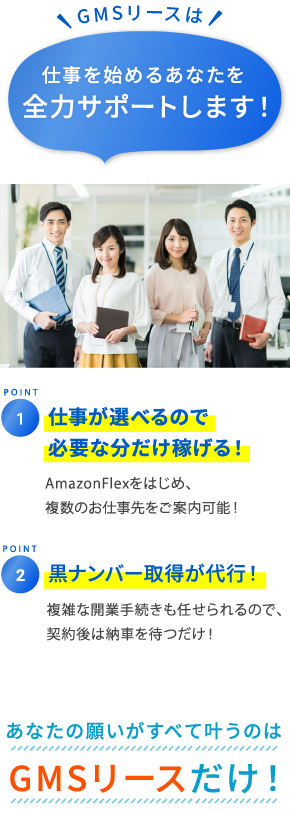 仕事が選べるので安定して稼げる! 大手荷主と協業しているので、複数のお仕事先を紹介可能! 黒ナンバー取得が無料! 複雑な開業手続きも任せられるので、契約後は納車を待つだけ! GMSリース