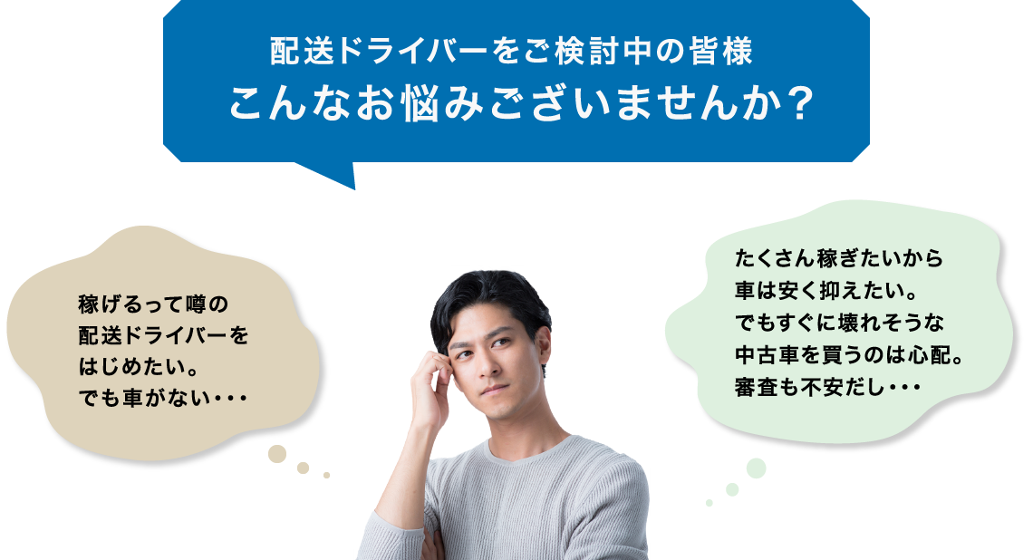 配送ドライバーをご検討中の皆様 こんなお悩みございませんか? 稼げるって噂の配送ドライバーをはじめたい。 でも車がない・・・ たくさん稼ぎたいから車は安く抑えたい。 でもすぐに壊れそうな中古車を買うのは心配。審査も不安だし・・・