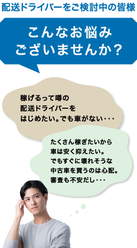 配送ドライバーをご検討中の皆様 こんなお悩みございませんか? 稼げるって噂の配送ドライバーをはじめたい。 でも車がない・・・ たくさん稼ぎたいから車は安く抑えたい。 でもすぐに壊れそうな中古車を買うのは心配。審査も不安だし・・・
